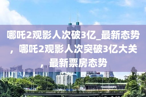 哪吒2觀影人次破3億_最新態(tài)勢，哪吒2觀影人次突破3億大關(guān)，最新票房態(tài)勢