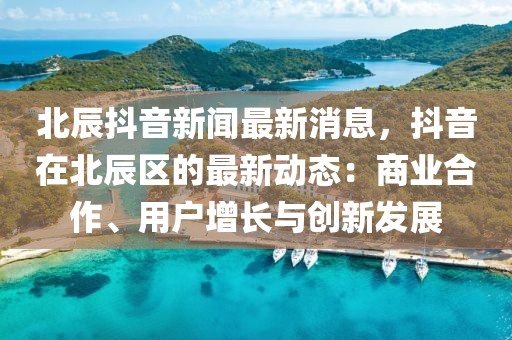 北辰抖音新聞最新消息，抖音在北辰區(qū)的最新動態(tài)：商業(yè)合作、用戶增長與創(chuàng)新發(fā)展
