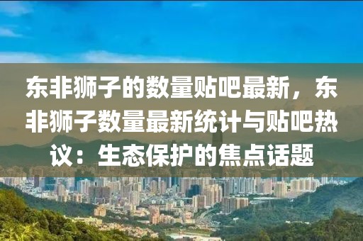 東非獅子的數(shù)量貼吧最新，東非獅子數(shù)量最新統(tǒng)計(jì)與貼吧熱議：生態(tài)保護(hù)的焦點(diǎn)話題