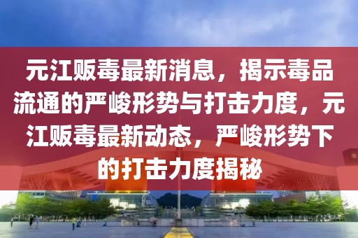 元江販毒最新消息，揭示毒品流通的嚴(yán)峻形勢(shì)與打擊力度，元江販毒最新動(dòng)態(tài)，嚴(yán)峻形勢(shì)下的打擊力度揭秘