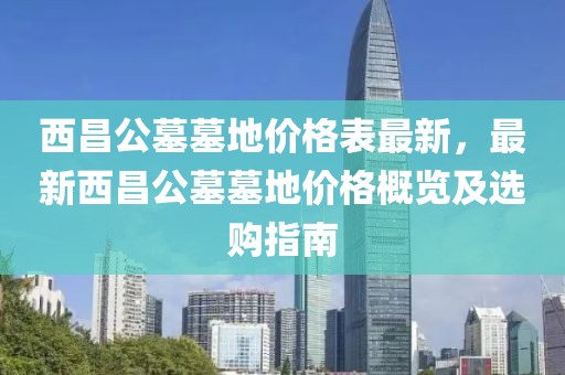 西昌公墓墓地價格表最新，最新西昌公墓墓地價格概覽及選購指南