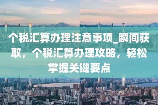 個(gè)稅匯算辦理注意事項(xiàng)_瞬間獲取，個(gè)稅匯算辦理攻略，輕松掌握關(guān)鍵要點(diǎn)