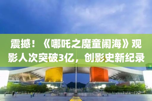 震撼！《哪吒之魔童鬧?！酚^影人次突破3億，創(chuàng)影史新紀(jì)錄