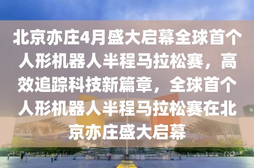 北京亦莊4月盛大啟幕全球首個人形機器人半程馬拉松賽，高效追蹤科技新篇章，全球首個人形機器人半程馬拉松賽在北京亦莊盛大啟幕