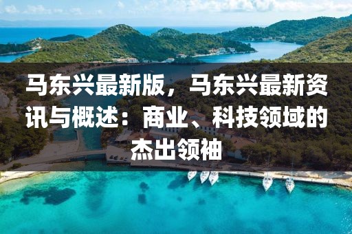 馬東興最新版，馬東興最新資訊與概述：商業(yè)、科技領域的杰出領袖