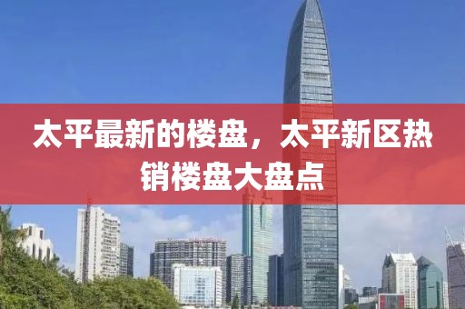 太平最新的樓盤，太平新區(qū)熱銷樓盤大盤點