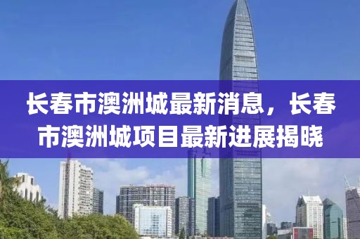 長(zhǎng)春市澳洲城最新消息，長(zhǎng)春市澳洲城項(xiàng)目最新進(jìn)展揭曉