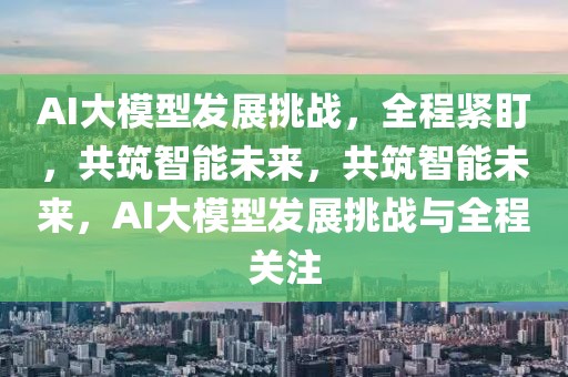 AI大模型發(fā)展挑戰(zhàn)，全程緊盯，共筑智能未來，共筑智能未來，AI大模型發(fā)展挑戰(zhàn)與全程關注