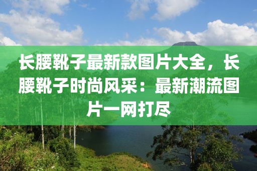 長(zhǎng)腰靴子最新款圖片大全，長(zhǎng)腰靴子時(shí)尚風(fēng)采：最新潮流圖片一網(wǎng)打盡