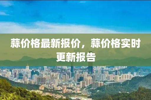 蒜價(jià)格最新報(bào)價(jià)，蒜價(jià)格實(shí)時(shí)更新報(bào)告