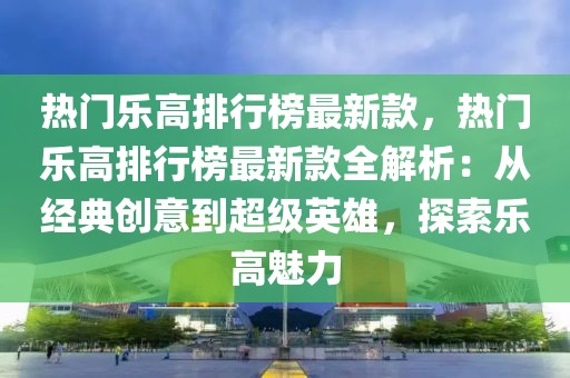 熱門樂高排行榜最新款，熱門樂高排行榜最新款全解析：從經典創(chuàng)意到超級英雄，探索樂高魅力