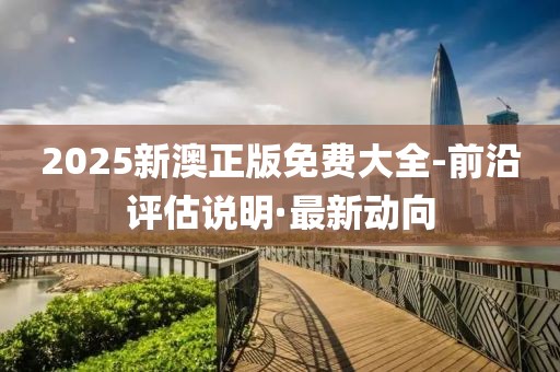 2025新澳正版免費(fèi)大全-前沿評(píng)估說明·最新動(dòng)向