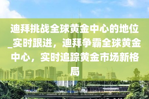 迪拜挑戰(zhàn)全球黃金中心的地位_實(shí)時(shí)跟進(jìn)，迪拜爭(zhēng)霸全球黃金中心，實(shí)時(shí)追蹤黃金市場(chǎng)新格局