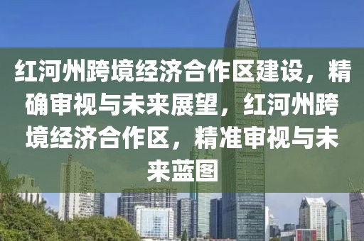 紅河州跨境經(jīng)濟合作區(qū)建設(shè)，精確審視與未來展望，紅河州跨境經(jīng)濟合作區(qū)，精準(zhǔn)審視與未來藍圖
