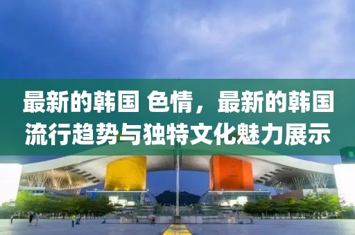 最新的韓國 色情，最新的韓國流行趨勢與獨特文化魅力展示