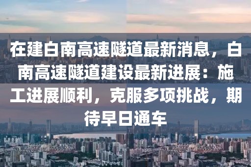 在建白南高速隧道最新消息，白南高速隧道建設(shè)最新進(jìn)展：施工進(jìn)展順利，克服多項(xiàng)挑戰(zhàn)，期待早日通車