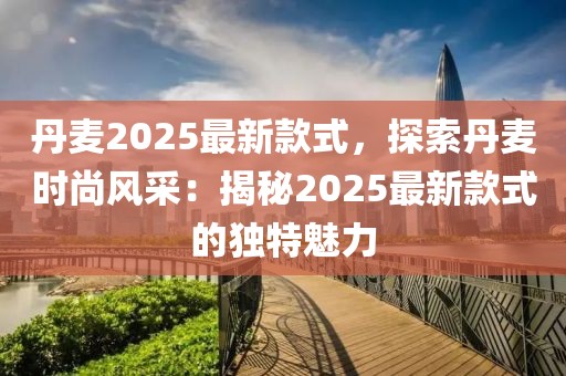 丹麥2025最新款式，探索丹麥時(shí)尚風(fēng)采：揭秘2025最新款式的獨(dú)特魅力
