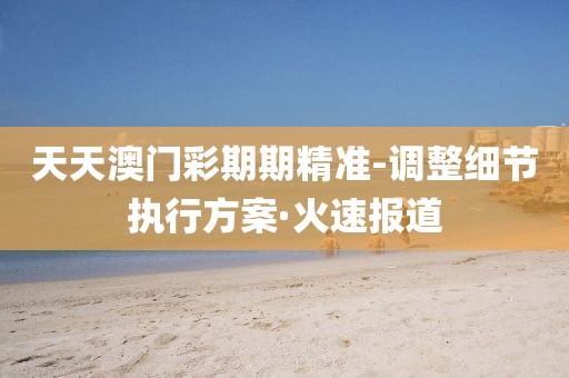 天天澳門彩期期精準(zhǔn)-調(diào)整細(xì)節(jié)執(zhí)行方案·火速報道