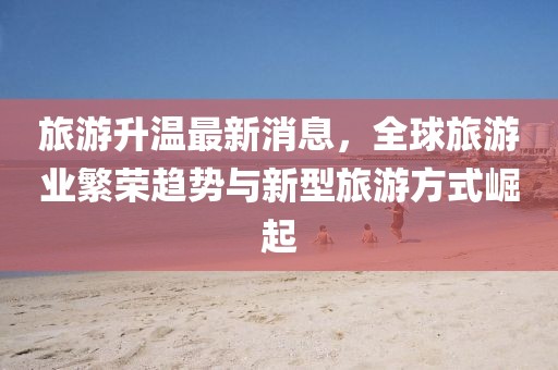 旅游升溫最新消息，全球旅游業(yè)繁榮趨勢與新型旅游方式崛起