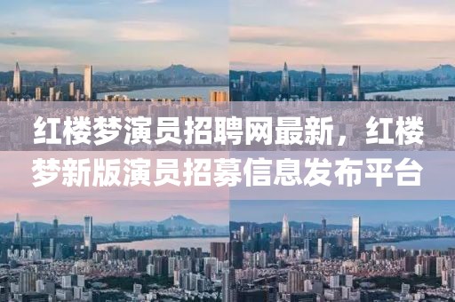 紅樓夢演員招聘網(wǎng)最新，紅樓夢新版演員招募信息發(fā)布平臺