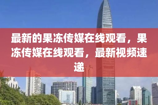 最新的果凍傳媒在線觀看，果凍傳媒在線觀看，最新視頻速遞