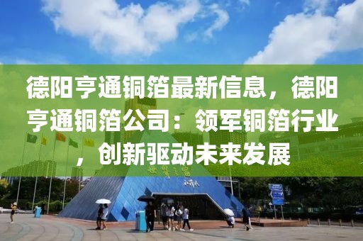 德陽亨通銅箔最新信息，德陽亨通銅箔公司：領(lǐng)軍銅箔行業(yè)，創(chuàng)新驅(qū)動(dòng)未來發(fā)展