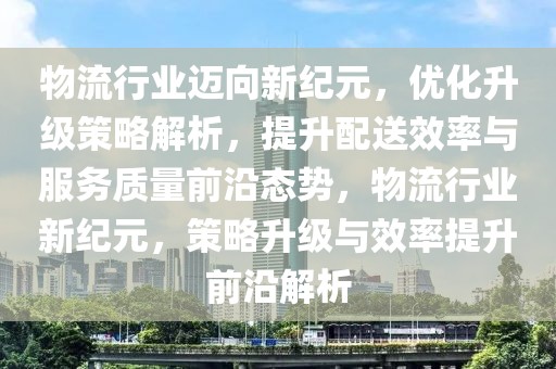 物流行業(yè)邁向新紀(jì)元，優(yōu)化升級(jí)策略解析，提升配送效率與服務(wù)質(zhì)量前沿態(tài)勢(shì)，物流行業(yè)新紀(jì)元，策略升級(jí)與效率提升前沿解析