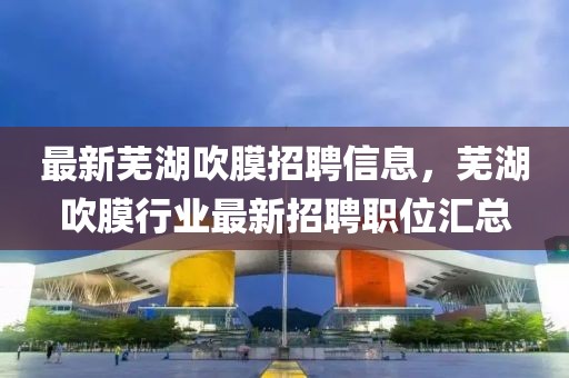 最新蕪湖吹膜招聘信息，蕪湖吹膜行業(yè)最新招聘職位匯總