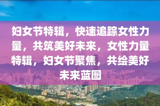 婦女節(jié)特輯，快速追蹤女性力量，共筑美好未來，女性力量特輯，婦女節(jié)聚焦，共繪美好未來藍圖