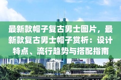 最新款帽子復(fù)古男士圖片，最新款復(fù)古男士帽子賞析：設(shè)計(jì)特點(diǎn)、流行趨勢與搭配指南