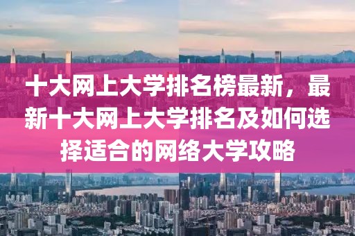十大網(wǎng)上大學排名榜最新，最新十大網(wǎng)上大學排名及如何選擇適合的網(wǎng)絡大學攻略