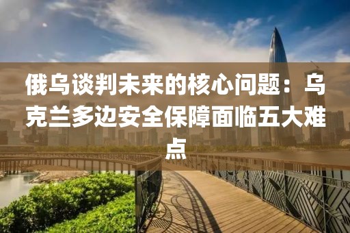 俄烏談判未來的核心問題：烏克蘭多邊安全保障面臨五大難點(diǎn)