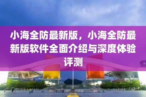 小海全防最新版，小海全防最新版軟件全面介紹與深度體驗評測