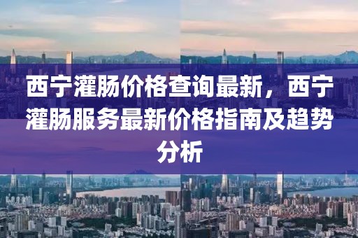 西寧灌腸價格查詢最新，西寧灌腸服務(wù)最新價格指南及趨勢分析