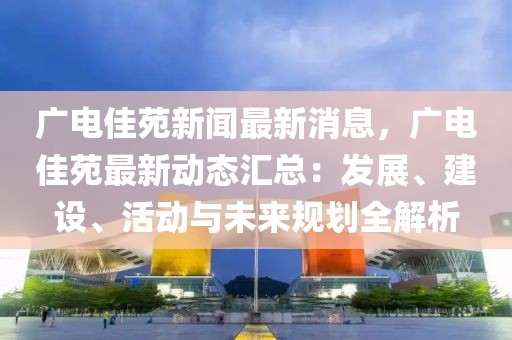 廣電佳苑新聞最新消息，廣電佳苑最新動態(tài)匯總：發(fā)展、建設、活動與未來規(guī)劃全解析