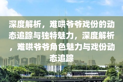 深度解析，難哄爺爺戲份的動態(tài)追蹤與獨(dú)特魅力，深度解析，難哄爺爺角色魅力與戲份動態(tài)追蹤