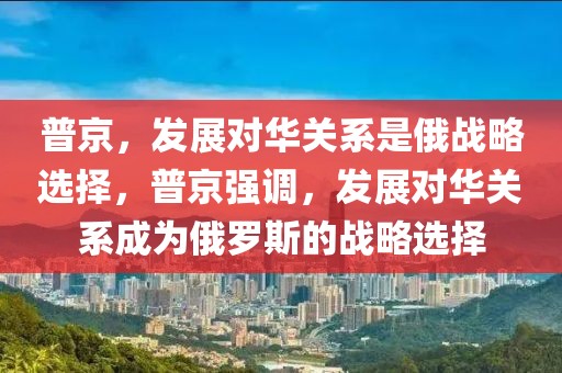 普京，發(fā)展對(duì)華關(guān)系是俄戰(zhàn)略選擇，普京強(qiáng)調(diào)，發(fā)展對(duì)華關(guān)系成為俄羅斯的戰(zhàn)略選擇