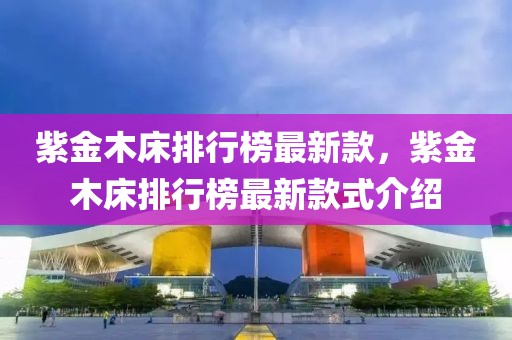 紫金木床排行榜最新款，紫金木床排行榜最新款式介紹