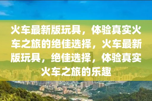 火車最新版玩具，體驗真實火車之旅的絕佳選擇，火車最新版玩具，絕佳選擇，體驗真實火車之旅的樂趣