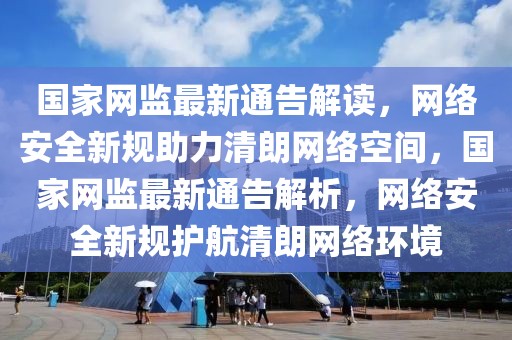 國家網(wǎng)監(jiān)最新通告解讀，網(wǎng)絡(luò)安全新規(guī)助力清朗網(wǎng)絡(luò)空間，國家網(wǎng)監(jiān)最新通告解析，網(wǎng)絡(luò)安全新規(guī)護(hù)航清朗網(wǎng)絡(luò)環(huán)境