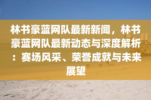 林書豪藍網(wǎng)隊最新新聞，林書豪藍網(wǎng)隊最新動態(tài)與深度解析：賽場風采、榮譽成就與未來展望