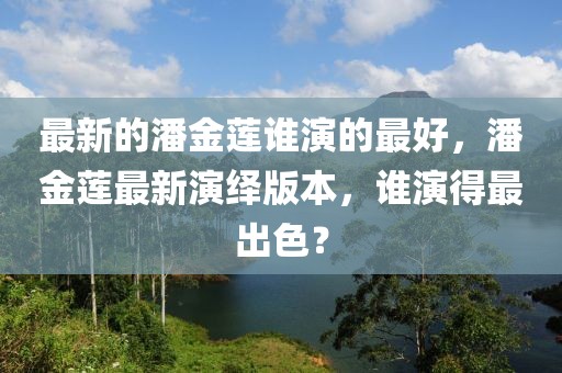 最新的潘金蓮誰演的最好，潘金蓮最新演繹版本，誰演得最出色？