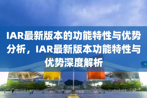 IAR最新版本的功能特性與優(yōu)勢分析，IAR最新版本功能特性與優(yōu)勢深度解析