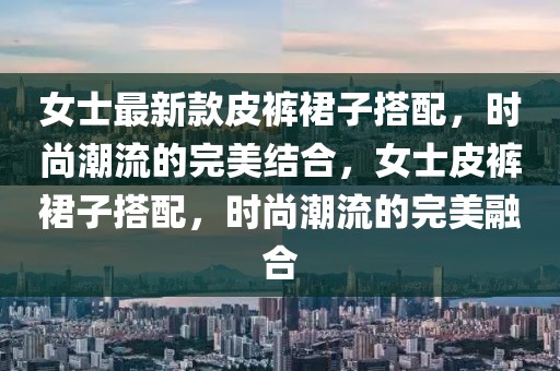女士最新款皮褲裙子搭配，時尚潮流的完美結(jié)合，女士皮褲裙子搭配，時尚潮流的完美融合