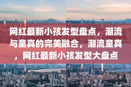 網(wǎng)紅最新小孩發(fā)型盤點(diǎn)，潮流與童真的完美融合，潮流童真，網(wǎng)紅最新小孩發(fā)型大盤點(diǎn)