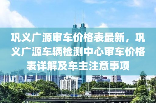 鞏義廣源審車價格表最新，鞏義廣源車輛檢測中心審車價格表詳解及車主注意事項