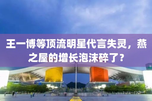 王一博等頂流明星代言失靈，燕之屋的增長泡沫碎了？