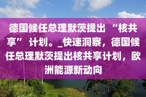 德國候任總理默茨提出 “核共享” 計劃。_快速洞察，德國候任總理默茨提出核共享計劃，歐洲能源新動向