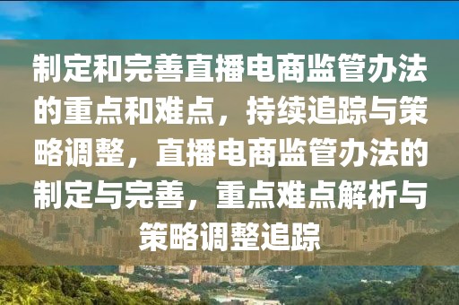 制定和完善直播電商監(jiān)管辦法的重點(diǎn)和難點(diǎn)，持續(xù)追蹤與策略調(diào)整，直播電商監(jiān)管辦法的制定與完善，重點(diǎn)難點(diǎn)解析與策略調(diào)整追蹤