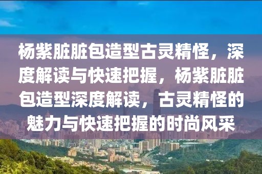 楊紫臟臟包造型古靈精怪，深度解讀與快速把握，楊紫臟臟包造型深度解讀，古靈精怪的魅力與快速把握的時(shí)尚風(fēng)采